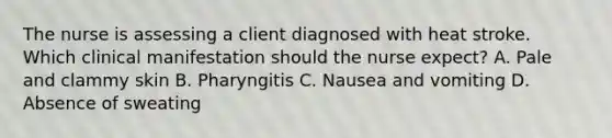 The nurse is assessing a client diagnosed with heat stroke. Which clinical manifestation should the nurse​ expect? A. Pale and clammy skin B. Pharyngitis C. Nausea and vomiting D. Absence of sweating