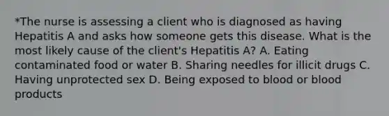 *The nurse is assessing a client who is diagnosed as having Hepatitis A and asks how someone gets this disease. What is the most likely cause of the client's Hepatitis A? A. Eating contaminated food or water B. Sharing needles for illicit drugs C. Having unprotected sex D. Being exposed to blood or blood products