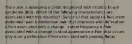 The nurse is assessing a client diagnosed with irritable bowel syndrome (IBS). Which of the following characteristics are associated with this disorder? (Select all that apply.) a.Recurrent abdominal pain b.Abdominal pain that improves with defecation c.Pain associated with a change in stool frequency d.Pain associated with a change in stool appearance e.Pain that occurs only during defecation f.Pain associated with passing flatus