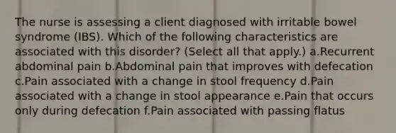 The nurse is assessing a client diagnosed with irritable bowel syndrome (IBS). Which of the following characteristics are associated with this disorder? (Select all that apply.) a.Recurrent abdominal pain b.Abdominal pain that improves with defecation c.Pain associated with a change in stool frequency d.Pain associated with a change in stool appearance e.Pain that occurs only during defecation f.Pain associated with passing flatus