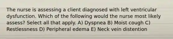 The nurse is assessing a client diagnosed with left ventricular dysfunction. Which of the following would the nurse most likely assess? Select all that apply. A) Dyspnea B) Moist cough C) Restlessness D) Peripheral edema E) Neck vein distention