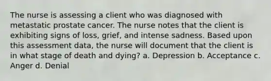 The nurse is assessing a client who was diagnosed with metastatic prostate cancer. The nurse notes that the client is exhibiting signs of loss, grief, and intense sadness. Based upon this assessment data, the nurse will document that the client is in what stage of death and dying? a. Depression b. Acceptance c. Anger d. Denial