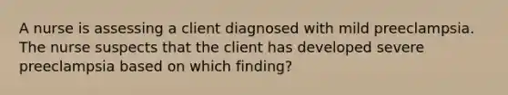 A nurse is assessing a client diagnosed with mild preeclampsia. The nurse suspects that the client has developed severe preeclampsia based on which finding?