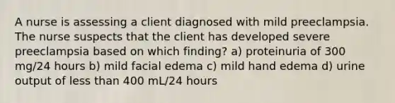 A nurse is assessing a client diagnosed with mild preeclampsia. The nurse suspects that the client has developed severe preeclampsia based on which finding? a) proteinuria of 300 mg/24 hours b) mild facial edema c) mild hand edema d) urine output of <a href='https://www.questionai.com/knowledge/k7BtlYpAMX-less-than' class='anchor-knowledge'>less than</a> 400 mL/24 hours