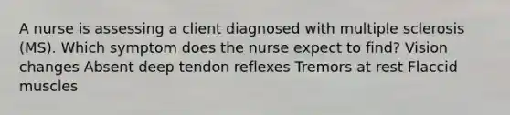 A nurse is assessing a client diagnosed with multiple sclerosis (MS). Which symptom does the nurse expect to find? Vision changes Absent deep tendon reflexes Tremors at rest Flaccid muscles