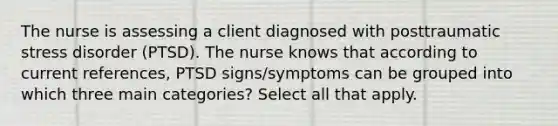 The nurse is assessing a client diagnosed with posttraumatic stress disorder (PTSD). The nurse knows that according to current references, PTSD signs/symptoms can be grouped into which three main categories? Select all that apply.