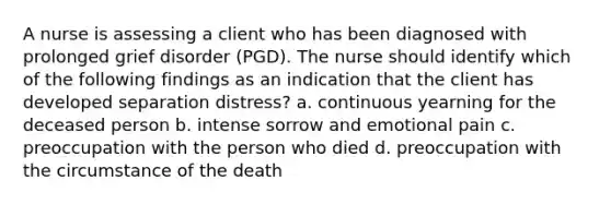 A nurse is assessing a client who has been diagnosed with prolonged grief disorder (PGD). The nurse should identify which of the following findings as an indication that the client has developed separation distress? a. continuous yearning for the deceased person b. intense sorrow and emotional pain c. preoccupation with the person who died d. preoccupation with the circumstance of the death