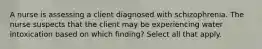 A nurse is assessing a client diagnosed with schizophrenia. The nurse suspects that the client may be experiencing water intoxication based on which finding? Select all that apply.