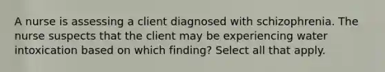 A nurse is assessing a client diagnosed with schizophrenia. The nurse suspects that the client may be experiencing water intoxication based on which finding? Select all that apply.