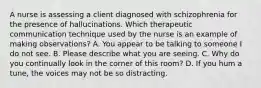 A nurse is assessing a client diagnosed with schizophrenia for the presence of hallucinations. Which therapeutic communication technique used by the nurse is an example of making observations? A. You appear to be talking to someone I do not see. B. Please describe what you are seeing. C. Why do you continually look in the corner of this room? D. If you hum a tune, the voices may not be so distracting.