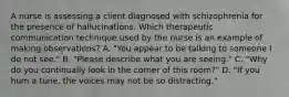 A nurse is assessing a client diagnosed with schizophrenia for the presence of hallucinations. Which therapeutic communication technique used by the nurse is an example of making observations? A. "You appear to be talking to someone I do not see." B. "Please describe what you are seeing." C. "Why do you continually look in the corner of this room?" D. "If you hum a tune, the voices may not be so distracting."