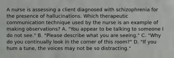 A nurse is assessing a client diagnosed with schizophrenia for the presence of hallucinations. Which therapeutic communication technique used by the nurse is an example of making observations? A. "You appear to be talking to someone I do not see." B. "Please describe what you are seeing." C. "Why do you continually look in the corner of this room?" D. "If you hum a tune, the voices may not be so distracting."