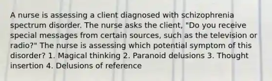 A nurse is assessing a client diagnosed with schizophrenia spectrum disorder. The nurse asks the client, "Do you receive special messages from certain sources, such as the television or radio?" The nurse is assessing which potential symptom of this disorder? 1. Magical thinking 2. Paranoid delusions 3. Thought insertion 4. Delusions of reference