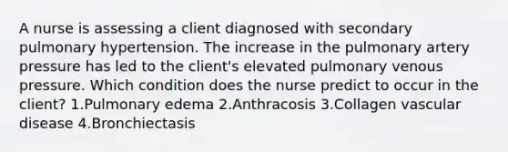 A nurse is assessing a client diagnosed with secondary pulmonary hypertension. The increase in the pulmonary artery pressure has led to the client's elevated pulmonary venous pressure. Which condition does the nurse predict to occur in the client? 1.Pulmonary edema 2.Anthracosis 3.Collagen vascular disease 4.Bronchiectasis