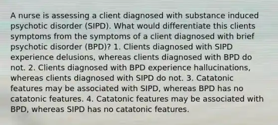 A nurse is assessing a client diagnosed with substance induced psychotic disorder (SIPD). What would differentiate this clients symptoms from the symptoms of a client diagnosed with brief psychotic disorder (BPD)? 1. Clients diagnosed with SIPD experience delusions, whereas clients diagnosed with BPD do not. 2. Clients diagnosed with BPD experience hallucinations, whereas clients diagnosed with SIPD do not. 3. Catatonic features may be associated with SIPD, whereas BPD has no catatonic features. 4. Catatonic features may be associated with BPD, whereas SIPD has no catatonic features.