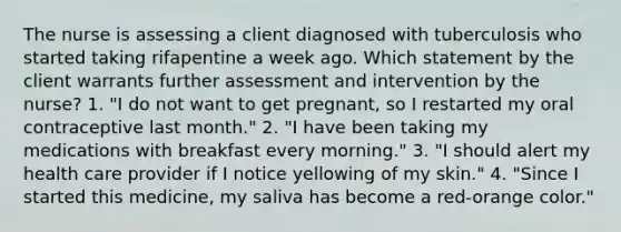 The nurse is assessing a client diagnosed with tuberculosis who started taking rifapentine a week ago. Which statement by the client warrants further assessment and intervention by the nurse? 1. "I do not want to get pregnant, so I restarted my oral contraceptive last month." 2. "I have been taking my medications with breakfast every morning." 3. "I should alert my health care provider if I notice yellowing of my skin." 4. "Since I started this medicine, my saliva has become a red-orange color."