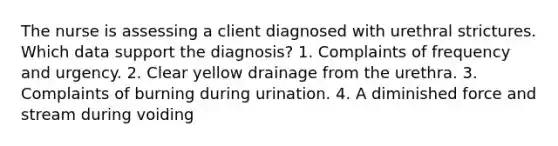 The nurse is assessing a client diagnosed with urethral strictures. Which data support the diagnosis? 1. Complaints of frequency and urgency. 2. Clear yellow drainage from the urethra. 3. Complaints of burning during urination. 4. A diminished force and stream during voiding