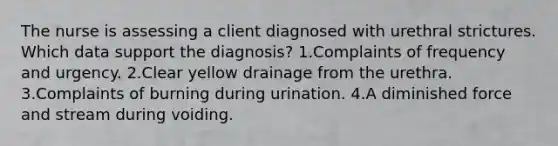 The nurse is assessing a client diagnosed with urethral strictures. Which data support the diagnosis? 1.Complaints of frequency and urgency. 2.Clear yellow drainage from the urethra. 3.Complaints of burning during urination. 4.A diminished force and stream during voiding.