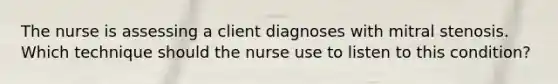 The nurse is assessing a client diagnoses with mitral stenosis. Which technique should the nurse use to listen to this condition?