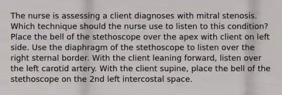 The nurse is assessing a client diagnoses with mitral stenosis. Which technique should the nurse use to listen to this condition? Place the bell of the stethoscope over the apex with client on left side. Use the diaphragm of the stethoscope to listen over the right sternal border. With the client leaning forward, listen over the left carotid artery. With the client supine, place the bell of the stethoscope on the 2nd left intercostal space.