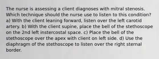 The nurse is assessing a client diagnoses with mitral stenosis. Which technique should the nurse use to listen to this condition? a) With the client leaning forward, listen over the left carotid artery. b) With the client supine, place the bell of the stethoscope on the 2nd left instercostal space. c) Place the bell of the stethoscope over the apex with client on left side. d) Use the diaphragm of the stethoscope to listen over the right sternal border.