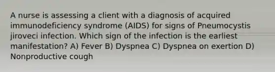 A nurse is assessing a client with a diagnosis of acquired immunodeficiency syndrome (AIDS) for signs of Pneumocystis jiroveci infection. Which sign of the infection is the earliest manifestation? A) Fever B) Dyspnea C) Dyspnea on exertion D) Nonproductive cough