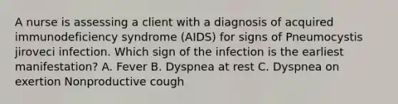 A nurse is assessing a client with a diagnosis of acquired immunodeficiency syndrome (AIDS) for signs of Pneumocystis jiroveci infection. Which sign of the infection is the earliest manifestation? A. Fever B. Dyspnea at rest C. Dyspnea on exertion Nonproductive cough