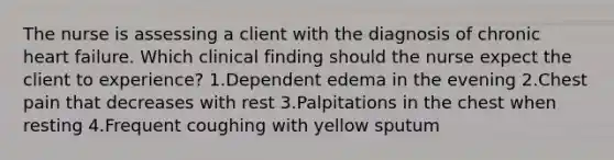 The nurse is assessing a client with the diagnosis of chronic heart failure. Which clinical finding should the nurse expect the client to experience? 1.Dependent edema in the evening 2.Chest pain that decreases with rest 3.Palpitations in the chest when resting 4.Frequent coughing with yellow sputum