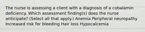 The nurse is assessing a client with a diagnosis of a cobalamin deficiency. Which assessment finding(s) does the nurse anticipate? (Select all that apply.) Anemia Peripheral neuropathy Increased risk for bleeding Hair loss Hypocalcemia