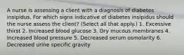 A nurse is assessing a client with a diagnosis of diabetes insipidus. For which signs indicative of diabetes insipidus should the nurse assess the client? (Select all that apply.) 1. Excessive thirst 2. Increased blood glucose 3. Dry mucous membranes 4. Increased blood pressure 5. Decreased serum osmolarity 6. Decreased urine specific gravity