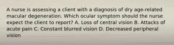 A nurse is assessing a client with a diagnosis of dry age-related macular degeneration. Which ocular symptom should the nurse expect the client to report? A. Loss of central vision B. Attacks of acute pain C. Constant blurred vision D. Decreased peripheral vision