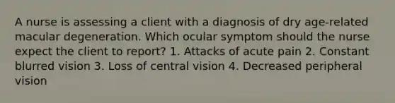 A nurse is assessing a client with a diagnosis of dry age-related macular degeneration. Which ocular symptom should the nurse expect the client to report? 1. Attacks of acute pain 2. Constant blurred vision 3. Loss of central vision 4. Decreased peripheral vision