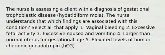 The nurse is assessing a client with a diagnosis of gestational trophoblastic disease (hydatidiform mole). The nurse understands that which findings are associated with this condition? Select all that apply. 1. Vaginal bleeding 2. Excessive fetal activity 3. Excessive nausea and vomiting 4. Larger-than-normal uterus for gestational age 5. Elevated levels of human chorionic gonadotropin (hCG)