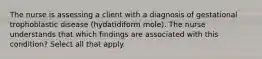 The nurse is assessing a client with a diagnosis of gestational trophoblastic disease (hydatidiform mole). The nurse understands that which findings are associated with this condition? Select all that apply.