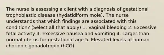 The nurse is assessing a client with a diagnosis of gestational trophoblastic disease (hydatidiform mole). The nurse understands that which findings are associated with this condition? (Select all that apply) 1. Vaginal bleeding 2. Excessive fetal activity 3. Excessive nausea and vomiting 4. Larger-than-normal uterus for gestational age 5. Elevated levels of human chorionic gonadotropin (hCG)