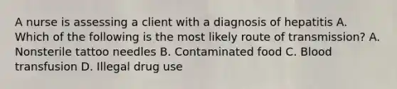 A nurse is assessing a client with a diagnosis of hepatitis A. Which of the following is the most likely route of transmission? A. Nonsterile tattoo needles B. Contaminated food C. Blood transfusion D. Illegal drug use