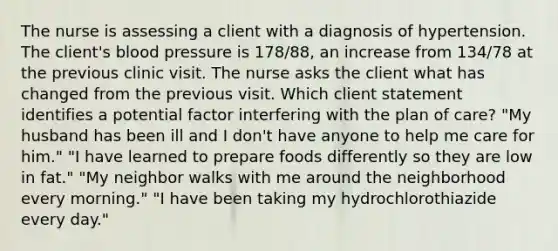 The nurse is assessing a client with a diagnosis of hypertension. The client's blood pressure is 178/88, an increase from 134/78 at the previous clinic visit. The nurse asks the client what has changed from the previous visit. Which client statement identifies a potential factor interfering with the plan of care? "My husband has been ill and I don't have anyone to help me care for him." "I have learned to prepare foods differently so they are low in fat." "My neighbor walks with me around the neighborhood every morning." "I have been taking my hydrochlorothiazide every day."