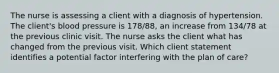 The nurse is assessing a client with a diagnosis of hypertension. The client's blood pressure is 178/88, an increase from 134/78 at the previous clinic visit. The nurse asks the client what has changed from the previous visit. Which client statement identifies a potential factor interfering with the plan of care?