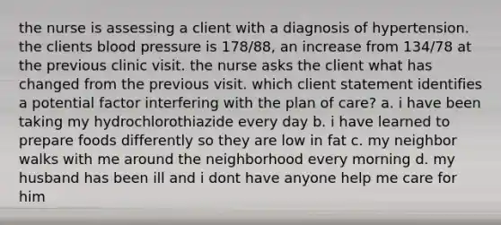 the nurse is assessing a client with a diagnosis of hypertension. the clients blood pressure is 178/88, an increase from 134/78 at the previous clinic visit. the nurse asks the client what has changed from the previous visit. which client statement identifies a potential factor interfering with the plan of care? a. i have been taking my hydrochlorothiazide every day b. i have learned to prepare foods differently so they are low in fat c. my neighbor walks with me around the neighborhood every morning d. my husband has been ill and i dont have anyone help me care for him