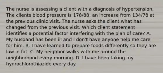 The nurse is assessing a client with a diagnosis of hypertension. The clients blood pressure is 178/88, an increase from 134/78 at the previous clinic visit. The nurse asks the client what has changed from the previous visit. Which client statement identifies a potential factor interfering with the plan of care? A. My husband has been ill and I don't have anyone help me care for him. B. I have learned to prepare foods differently so they are low in fat. C. My neighbor walks with me around the neighborhood every morning. D. I have been taking my hydrochlorothiazide every day.