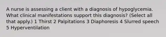 A nurse is assessing a client with a diagnosis of hypoglycemia. What clinical manifestations support this diagnosis? (Select all that apply.) 1 Thirst 2 Palpitations 3 Diaphoresis 4 Slurred speech 5 Hyperventilation