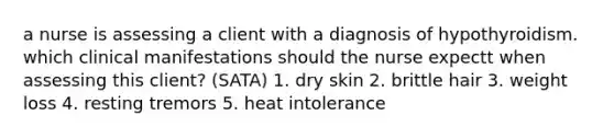 a nurse is assessing a client with a diagnosis of hypothyroidism. which clinical manifestations should the nurse expectt when assessing this client? (SATA) 1. dry skin 2. brittle hair 3. weight loss 4. resting tremors 5. heat intolerance