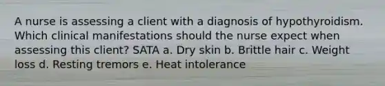 A nurse is assessing a client with a diagnosis of hypothyroidism. Which clinical manifestations should the nurse expect when assessing this client? SATA a. Dry skin b. Brittle hair c. Weight loss d. Resting tremors e. Heat intolerance