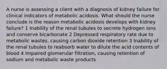 A nurse is assessing a client with a diagnosis of kidney failure for clinical indicators of metabolic acidosis. What should the nurse conclude is the reason metabolic acidosis develops with kidney failure? 1 Inability of the renal tubules to secrete hydrogen ions and conserve bicarbonate 2 Depressed respiratory rate due to metabolic wastes, causing carbon dioxide retention 3 Inability of the renal tubules to reabsorb water to dilute the acid contents of blood 4 Impaired glomerular filtration, causing retention of sodium and metabolic waste products