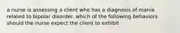 a nurse is assessing a client who has a diagnosis of mania related to bipolar disorder. which of the following behaviors should the nurse expect the client to exhibit