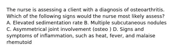 The nurse is assessing a client with a diagnosis of osteoarthritis. Which of the following signs would the nurse most likely assess? A. Elevated sedimentation rate B. Multiple subcutaneous nodules C. Asymmetrical joint involvement (osteo ) D. Signs and symptoms of inflammation, such as heat, fever, and malaise rhemutoid