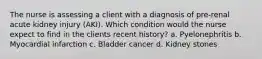 The nurse is assessing a client with a diagnosis of pre-renal acute kidney injury (AKI). Which condition would the nurse expect to find in the clients recent history? a. Pyelonephritis b. Myocardial infarction c. Bladder cancer d. Kidney stones