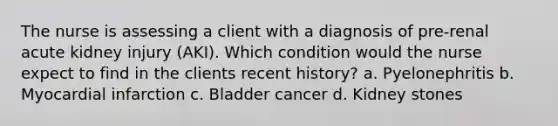 The nurse is assessing a client with a diagnosis of pre-renal acute kidney injury (AKI). Which condition would the nurse expect to find in the clients recent history? a. Pyelonephritis b. Myocardial infarction c. Bladder cancer d. Kidney stones