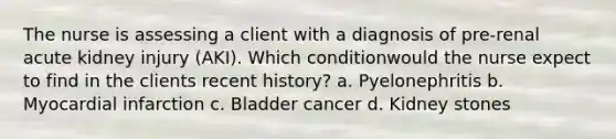 The nurse is assessing a client with a diagnosis of pre-renal acute kidney injury (AKI). Which conditionwould the nurse expect to find in the clients recent history? a. Pyelonephritis b. Myocardial infarction c. Bladder cancer d. Kidney stones