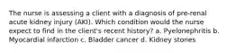 The nurse is assessing a client with a diagnosis of pre-renal acute kidney injury (AKI). Which condition would the nurse expect to find in the client's recent history? a. Pyelonephritis b. Myocardial infarction c. Bladder cancer d. Kidney stones